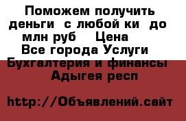 Поможем получить деньги, с любой ки, до 3 млн руб. › Цена ­ 15 - Все города Услуги » Бухгалтерия и финансы   . Адыгея респ.